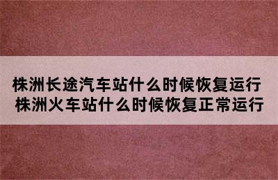 株洲长途汽车站什么时候恢复运行 株洲火车站什么时候恢复正常运行